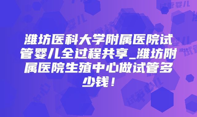 潍坊医科大学附属医院试管婴儿全过程共享_潍坊附属医院生殖中心做试管多少钱！