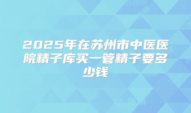 2025年在苏州市中医医院精子库买一管精子要多少钱
