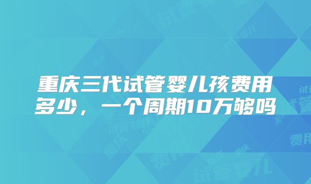 重庆三代试管婴儿孩费用多少，一个周期10万够吗