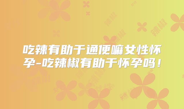 吃辣有助于通便嘛女性怀孕-吃辣椒有助于怀孕吗！