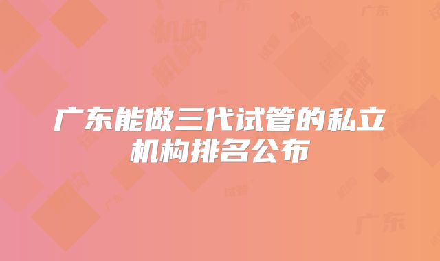广东能做三代试管的私立机构排名公布