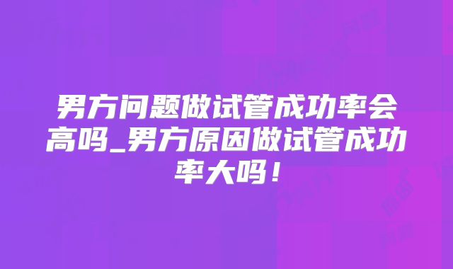 男方问题做试管成功率会高吗_男方原因做试管成功率大吗！