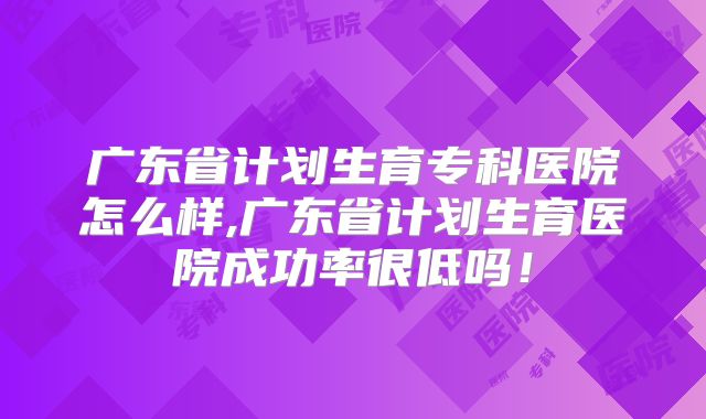 广东省计划生育专科医院怎么样,广东省计划生育医院成功率很低吗！