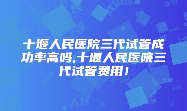 十堰人民医院三代试管成功率高吗,十堰人民医院三代试管费用！