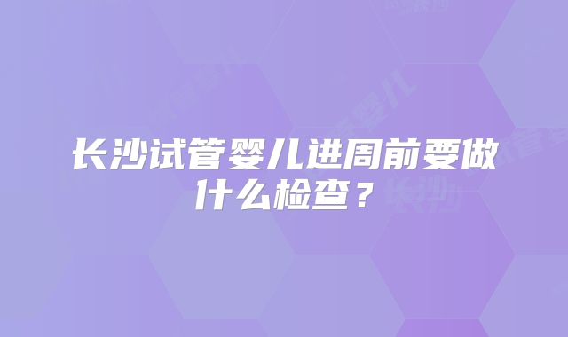 长沙试管婴儿进周前要做什么检查？