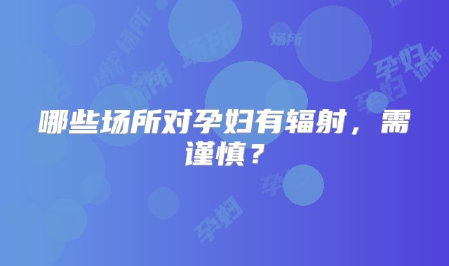 哪些场所对孕妇有辐射，需谨慎？