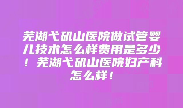 芜湖弋矶山医院做试管婴儿技术怎么样费用是多少!芜湖弋矶山医院妇产科怎么样!