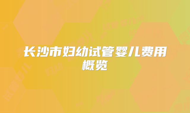 长沙市妇幼试管婴儿费用概览