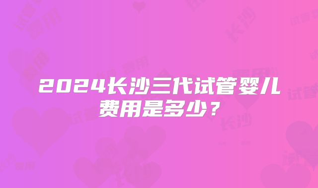 2024长沙三代试管婴儿费用是多少？