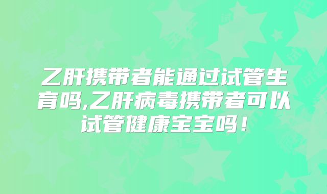乙肝携带者能通过试管生育吗,乙肝病毒携带者可以试管健康宝宝吗！