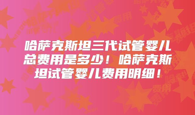 哈萨克斯坦三代试管婴儿总费用是多少!哈萨克斯坦试管婴儿费用明细!
