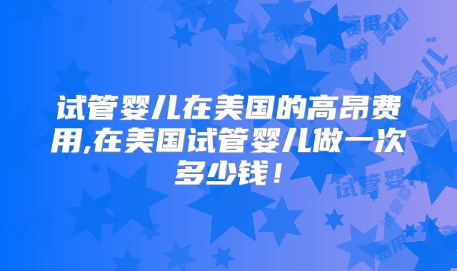 试管婴儿在美国的高昂费用,在美国试管婴儿做一次多少钱！