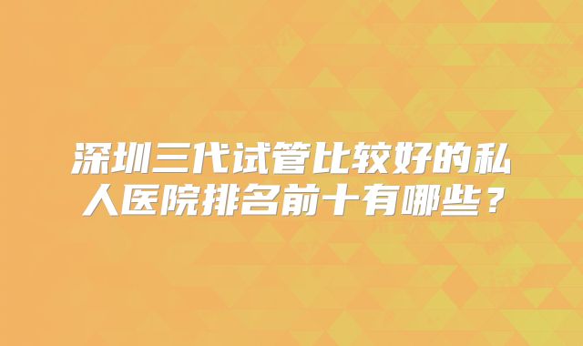深圳三代试管比较好的私人医院排名前十有哪些？