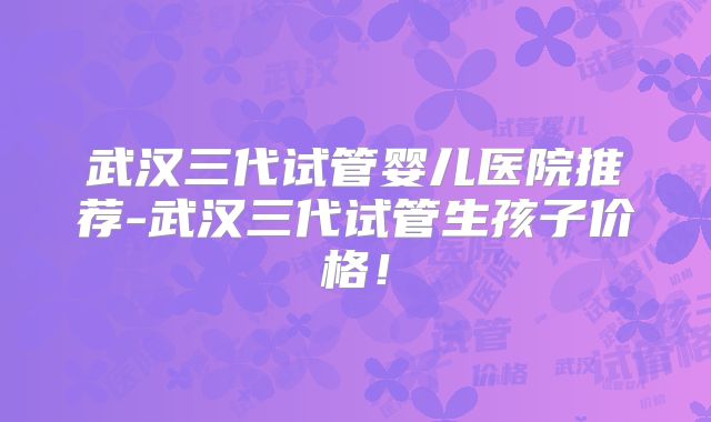 武汉三代试管婴儿医院推荐-武汉三代试管生孩子价格！