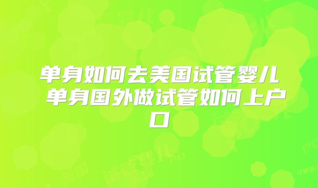 单身如何去美国试管婴儿 单身国外做试管如何上户口