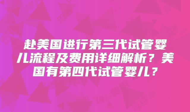 赴美国进行第三代试管婴儿流程及费用详细解析？美国有第四代试管婴儿？