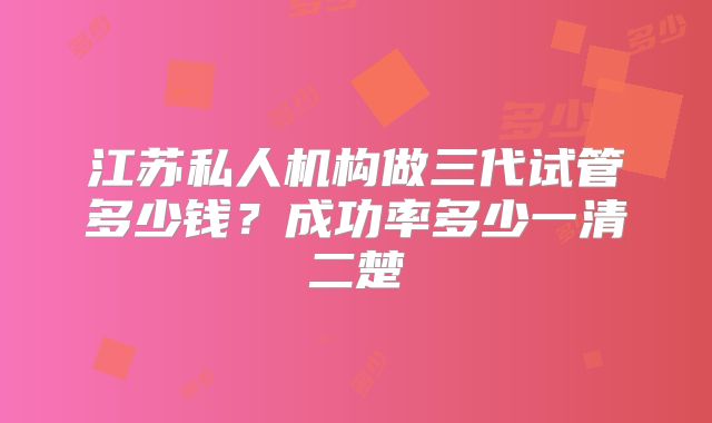 江苏私人机构做三代试管多少钱？成功率多少一清二楚