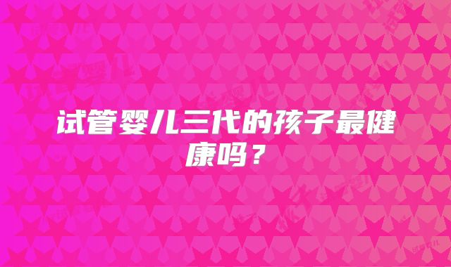 试管婴儿三代的孩子最健康吗?