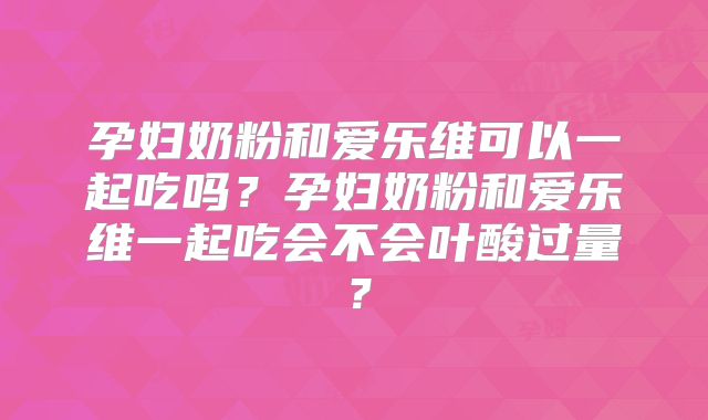 孕妇奶粉和爱乐维可以一起吃吗？孕妇奶粉和爱乐维一起吃会不会叶酸过量？
