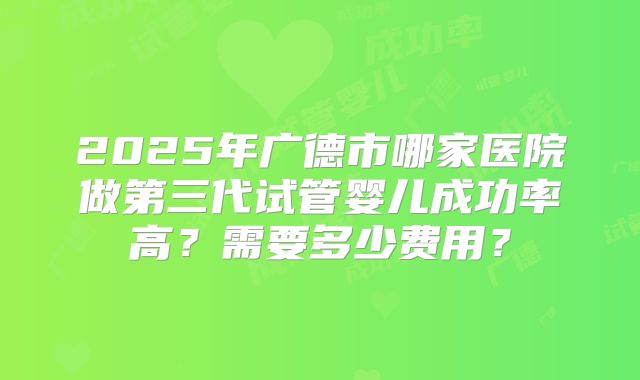 2025年广德市哪家医院做第三代试管婴儿成功率高？需要多少费用？