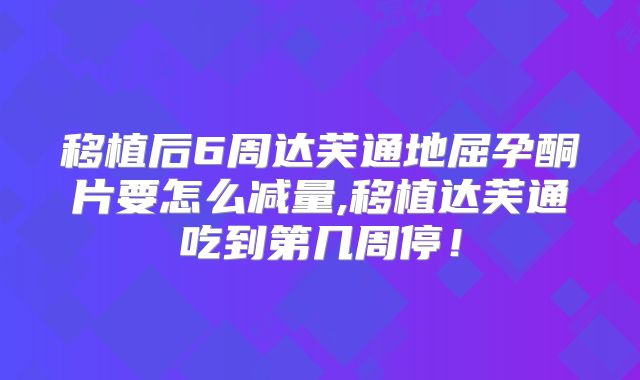 移植后6周达芙通地屈孕酮片要怎么减量,移植达芙通吃到第几周停！