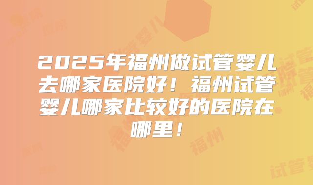 2025年福州做试管婴儿去哪家医院好!福州试管婴儿哪家比较好的医院在哪里!