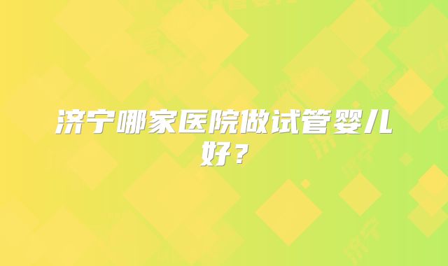 济宁哪家医院做试管婴儿好？