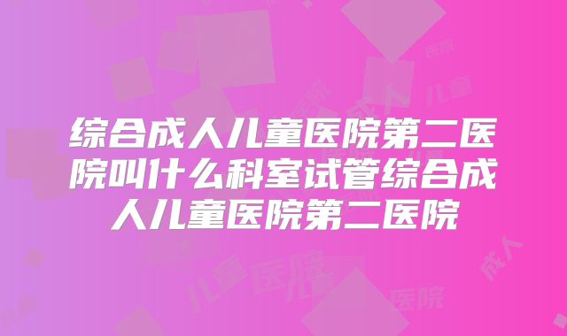 综合成人儿童医院第二医院叫什么科室试管综合成人儿童医院第二医院