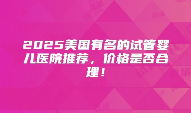 2025美国有名的试管婴儿医院推荐，价格是否合理！
