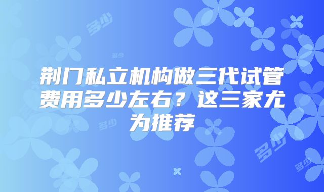 荆门私立机构做三代试管费用多少左右？这三家尤为推荐