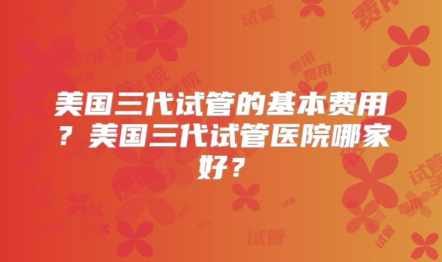 美国三代试管的基本费用？美国三代试管医院哪家好？