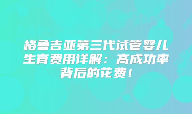 格鲁吉亚第三代试管婴儿生育费用详解：高成功率背后的花费！