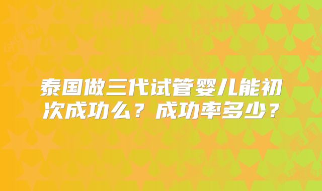 泰国做三代试管婴儿能初次成功么？成功率多少？