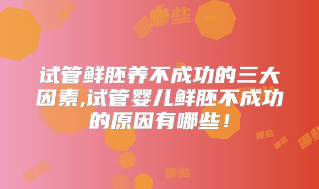 试管鲜胚养不成功的三大因素,试管婴儿鲜胚不成功的原因有哪些！