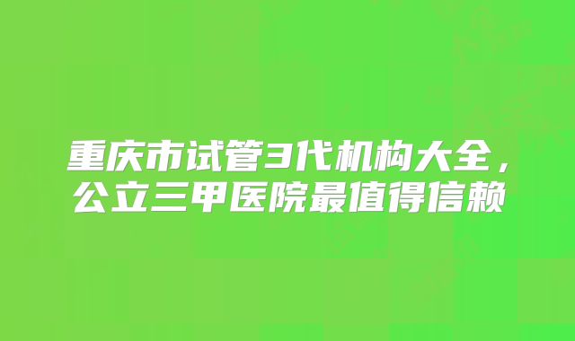 重庆市试管3代机构大全，公立三甲医院最值得信赖