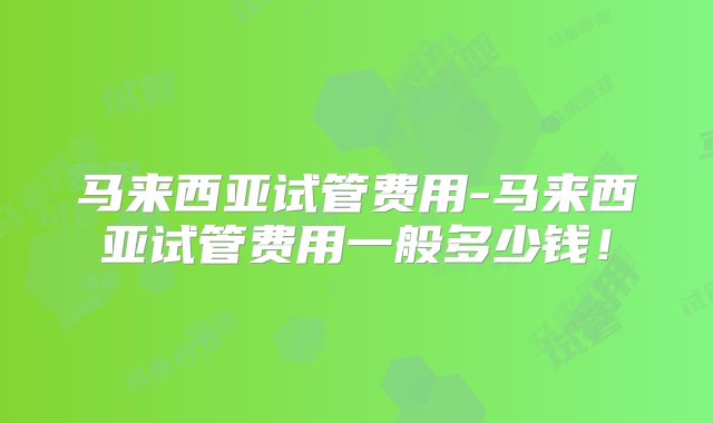 马来西亚试管费用-马来西亚试管费用一般多少钱！