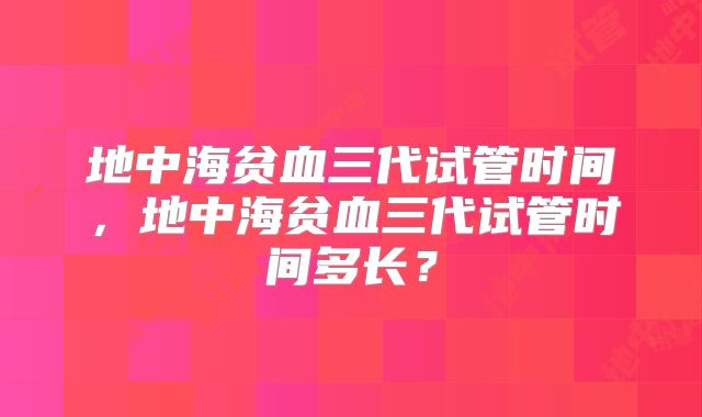 地中海贫血三代试管时间，地中海贫血三代试管时间多长？