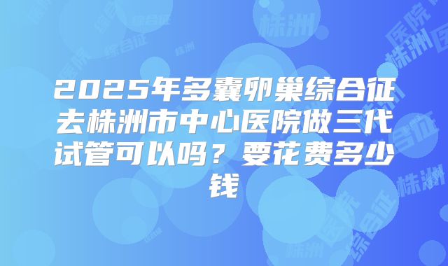 2025年多囊卵巢综合征去株洲市中心医院做三代试管可以吗?要花费多少钱