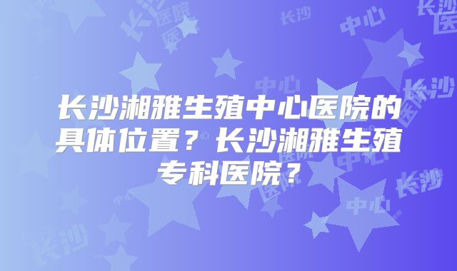 长沙湘雅生殖中心医院的具体位置？长沙湘雅生殖专科医院？