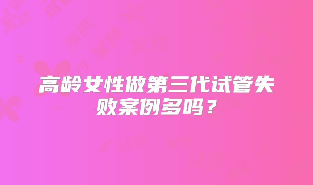 高龄女性做第三代试管失败案例多吗？