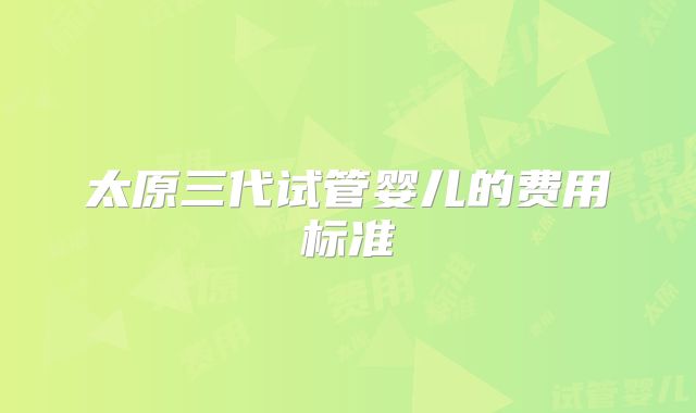 太原三代试管婴儿的费用标准