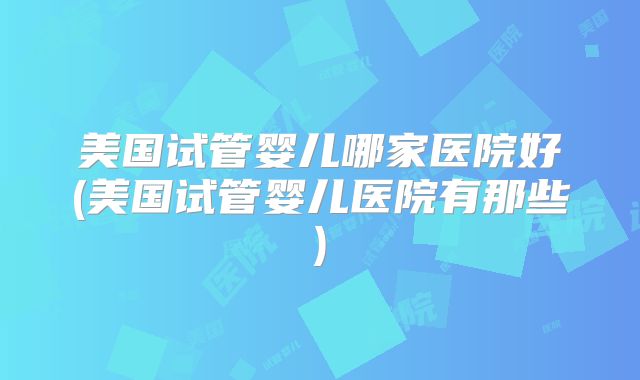 美国试管婴儿哪家医院好(美国试管婴儿医院有那些)