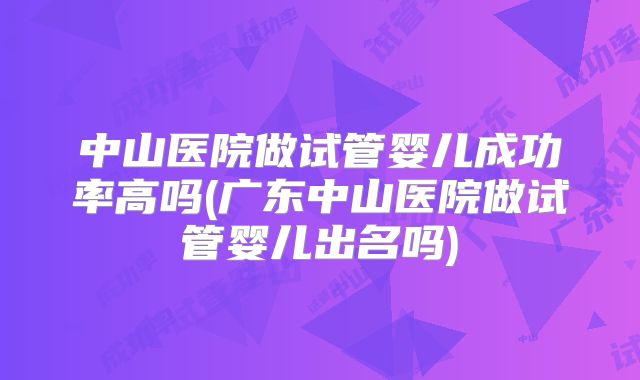 中山医院做试管婴儿成功率高吗(广东中山医院做试管婴儿出名吗)