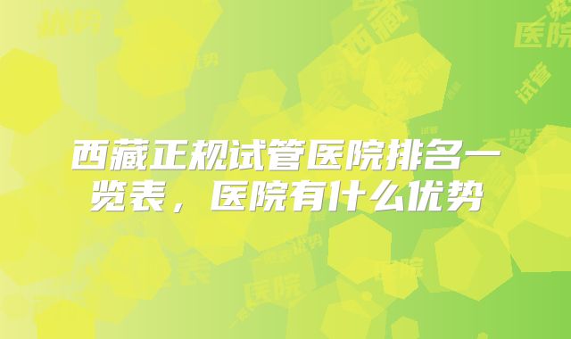 西藏正规试管医院排名一览表，医院有什么优势