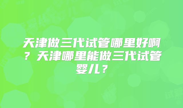 天津做三代试管哪里好啊？天津哪里能做三代试管婴儿？