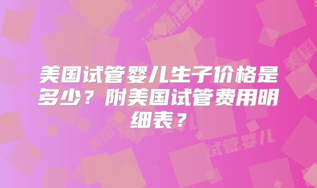 美国试管婴儿生子价格是多少？附美国试管费用明细表？
