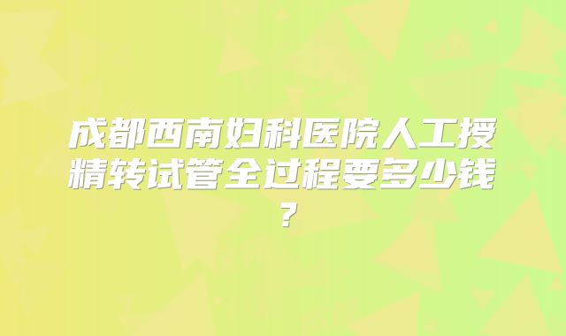 成都西南妇科医院人工授精转试管全过程要多少钱？