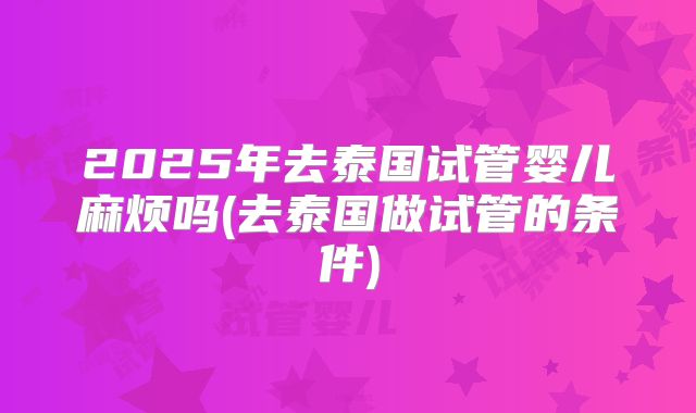 2025年去泰国试管婴儿麻烦吗(去泰国做试管的条件)