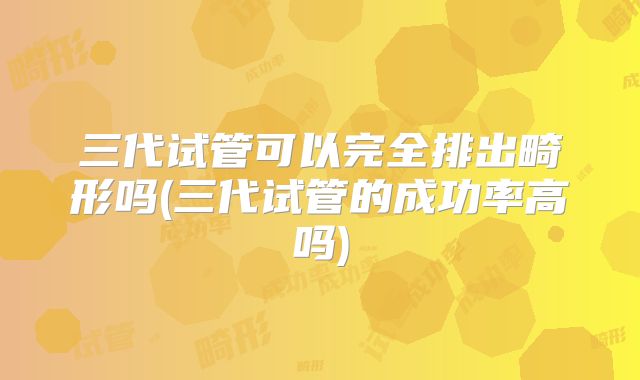 三代试管可以完全排出畸形吗(三代试管的成功率高吗)