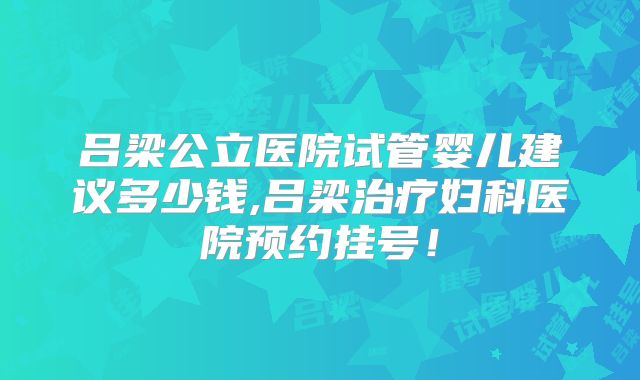 吕梁公立医院试管婴儿建议多少钱,吕梁治疗妇科医院预约挂号！